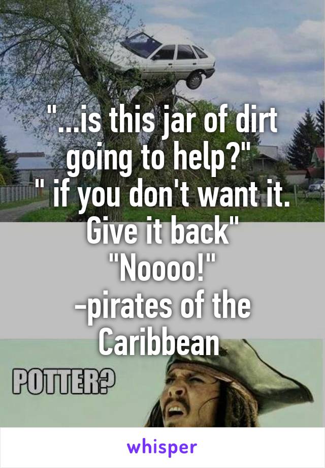 "...is this jar of dirt going to help?" 
" if you don't want it. Give it back"
"Noooo!"
-pirates of the Caribbean 