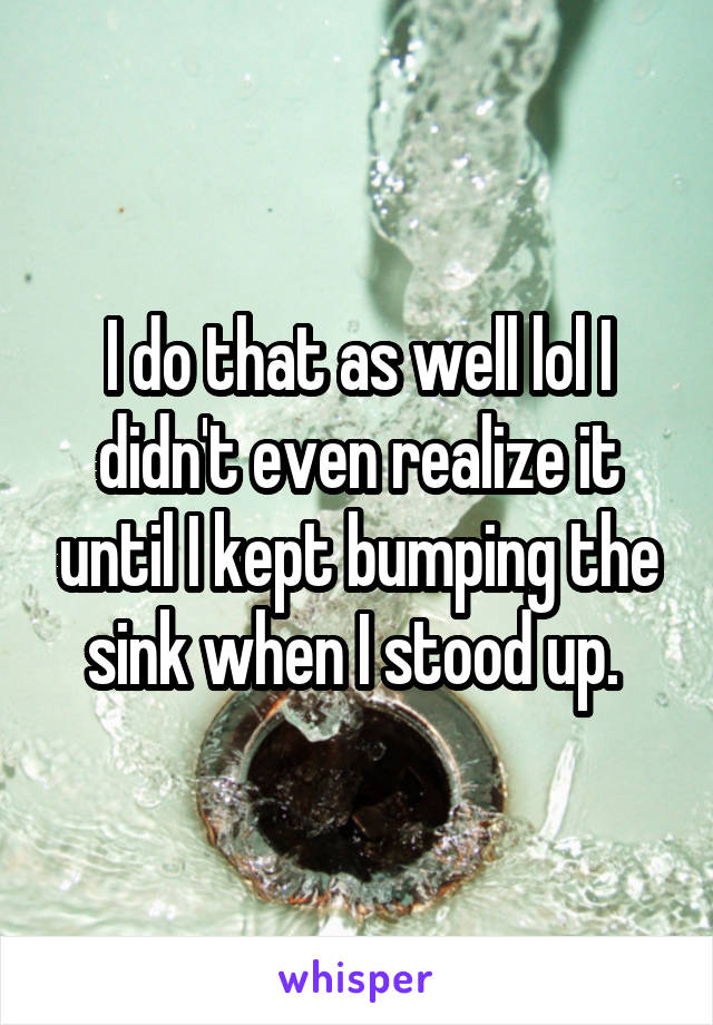 I do that as well lol I didn't even realize it until I kept bumping the sink when I stood up. 