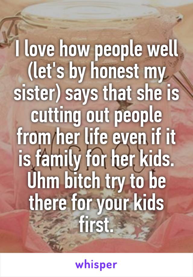 I love how people well (let's by honest my sister) says that she is cutting out people from her life even if it is family for her kids. Uhm bitch try to be there for your kids first.