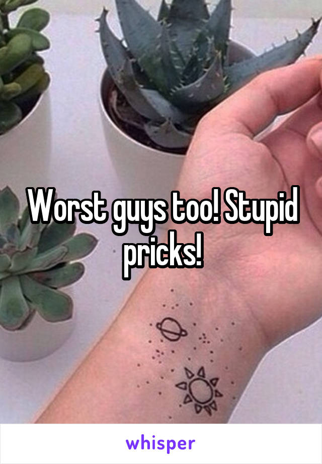 Worst guys too! Stupid pricks!