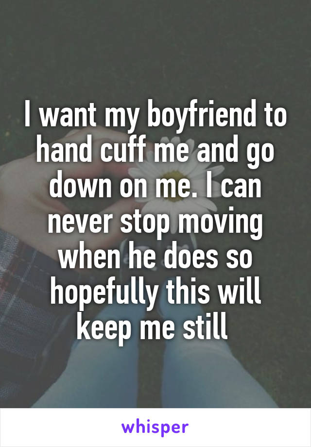 I want my boyfriend to hand cuff me and go down on me. I can never stop moving when he does so hopefully this will keep me still 