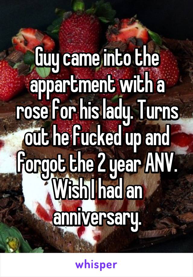 Guy came into the appartment with a rose for his lady. Turns out he fucked up and forgot the 2 year ANV. Wish I had an anniversary.