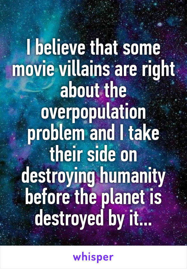 I believe that some movie villains are right about the overpopulation problem and I take their side on destroying humanity before the planet is
 destroyed by it... 