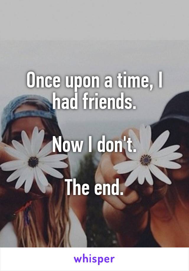 Once upon a time, I had friends.

Now I don't.

The end.