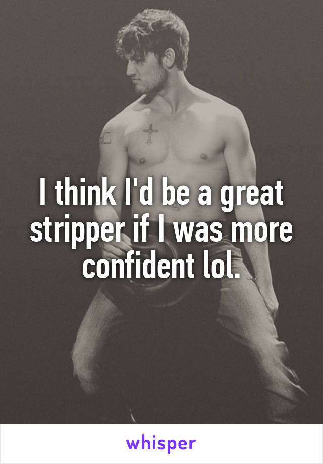 I think I'd be a great stripper if I was more confident lol.