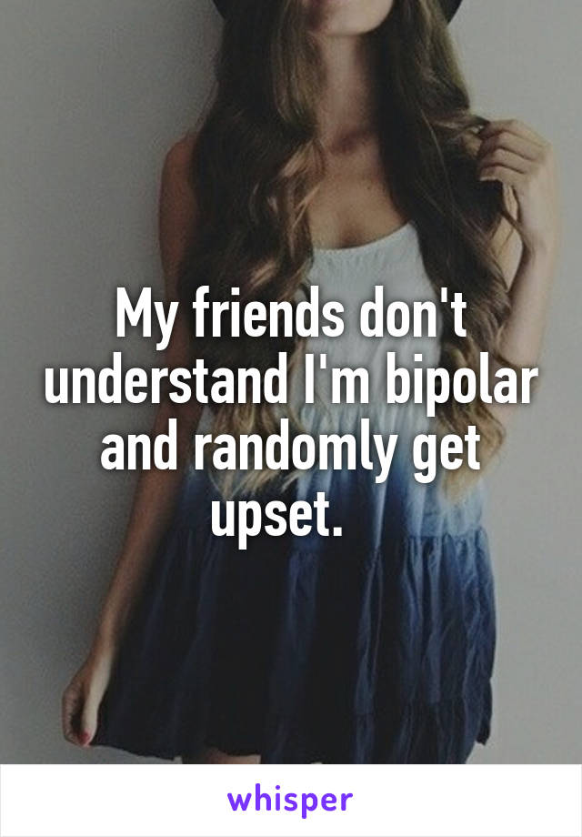My friends don't understand I'm bipolar and randomly get upset.  