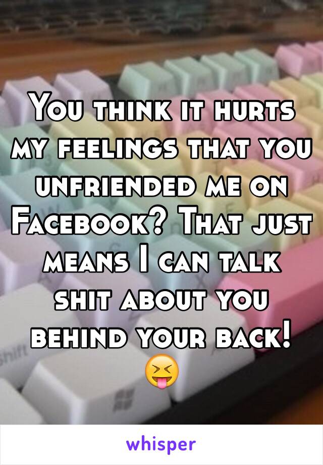 You think it hurts my feelings that you unfriended me on Facebook? That just means I can talk shit about you behind your back! 😝