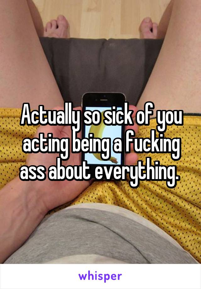 Actually so sick of you acting being a fucking ass about everything. 