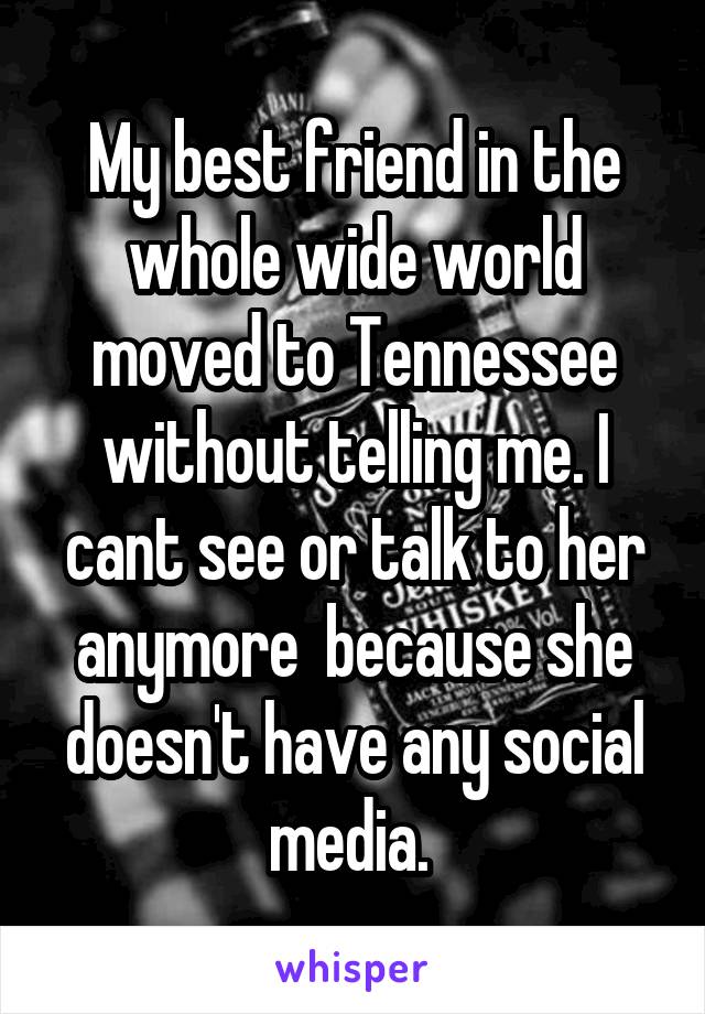 My best friend in the whole wide world moved to Tennessee without telling me. I cant see or talk to her anymore  because she doesn't have any social media. 