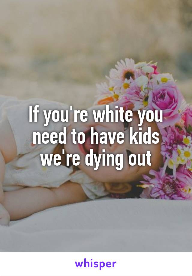If you're white you need to have kids we're dying out