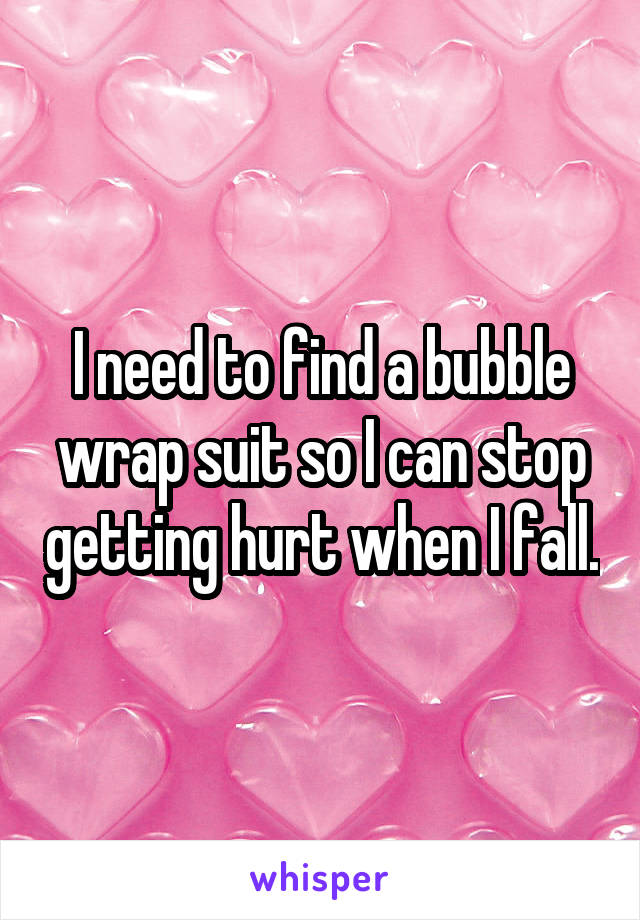 I need to find a bubble wrap suit so I can stop getting hurt when I fall.