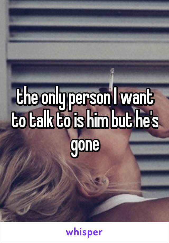 the only person I want to talk to is him but he's gone