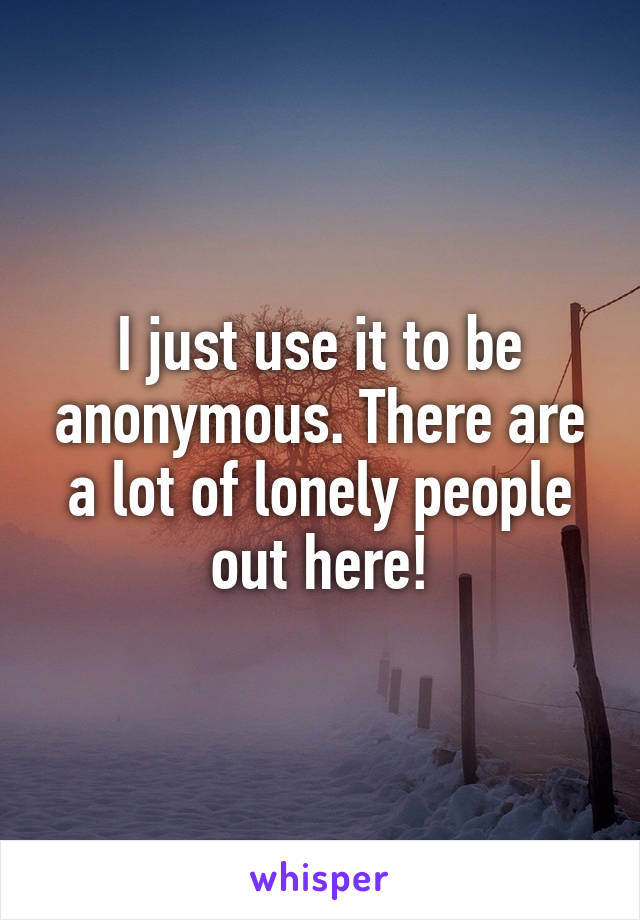 I just use it to be anonymous. There are a lot of lonely people out here!