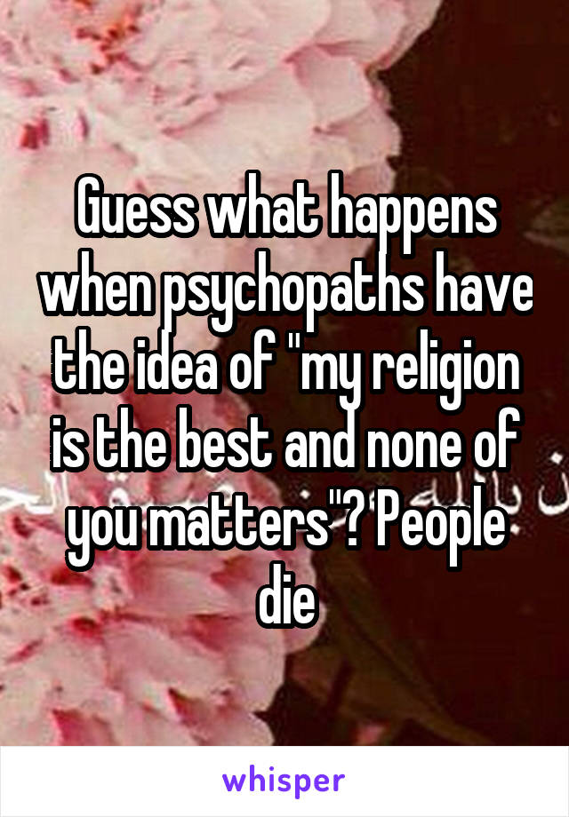 Guess what happens when psychopaths have the idea of "my religion is the best and none of you matters"? People die