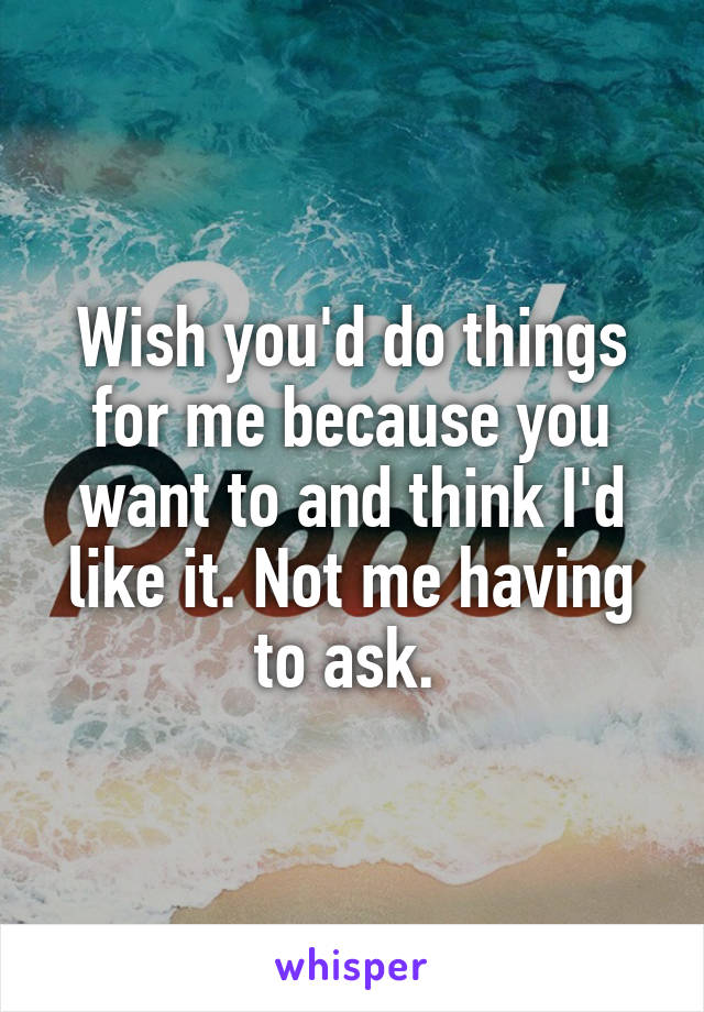 Wish you'd do things for me because you want to and think I'd like it. Not me having to ask. 