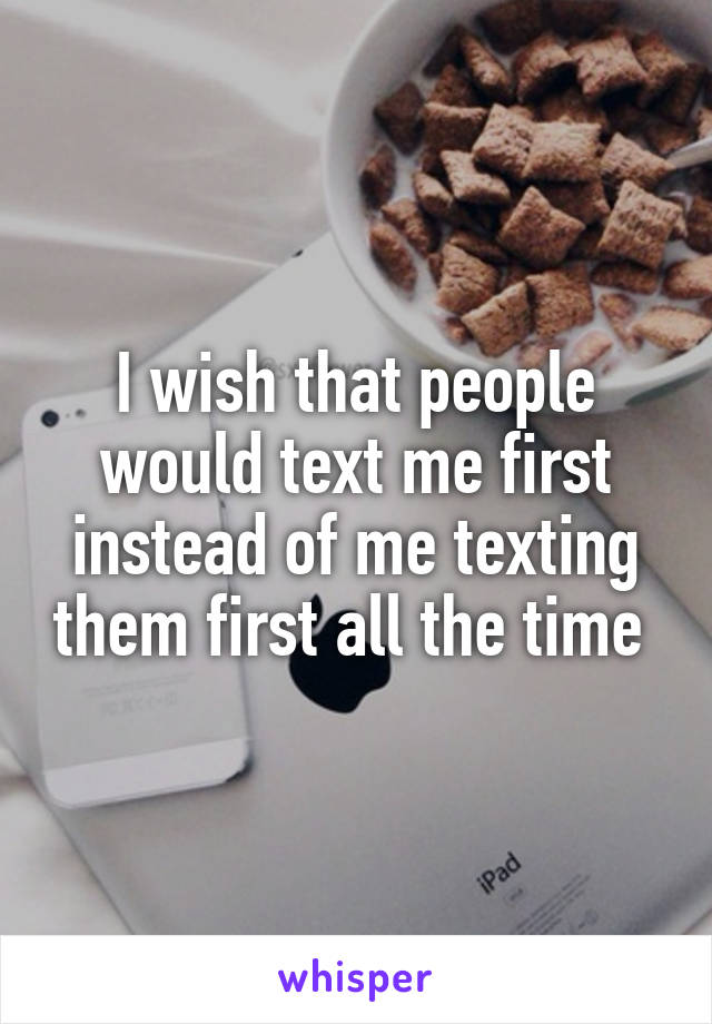 I wish that people would text me first instead of me texting them first all the time 