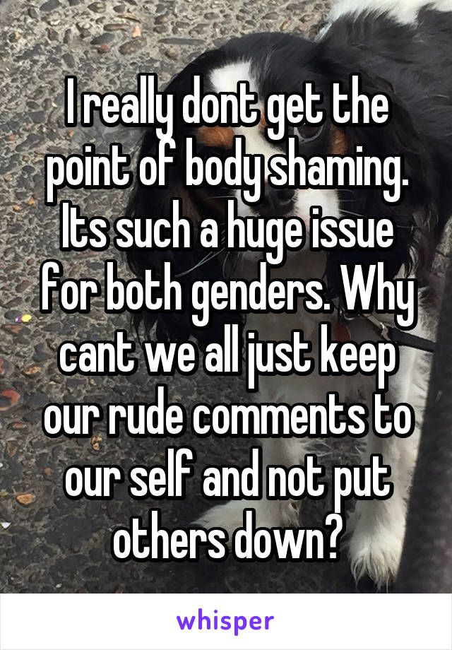 I really dont get the point of body shaming. Its such a huge issue for both genders. Why cant we all just keep our rude comments to our self and not put others down?