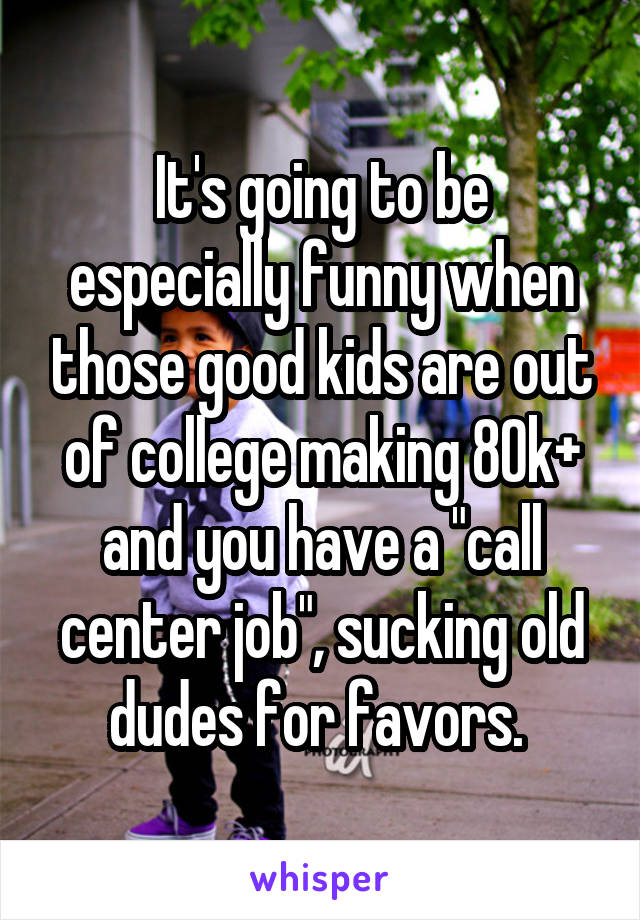 It's going to be especially funny when those good kids are out of college making 80k+ and you have a "call center job", sucking old dudes for favors. 