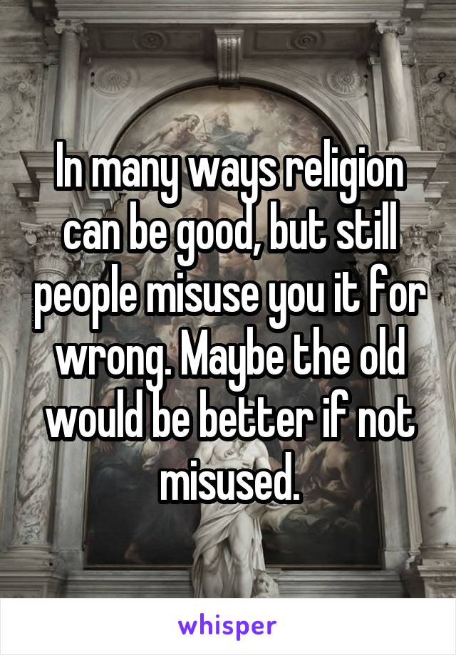 In many ways religion can be good, but still people misuse you it for wrong. Maybe the old would be better if not misused.