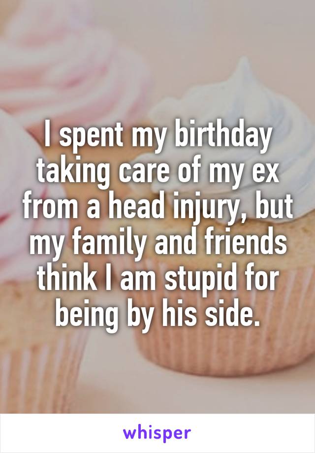 I spent my birthday taking care of my ex from a head injury, but my family and friends think I am stupid for being by his side.