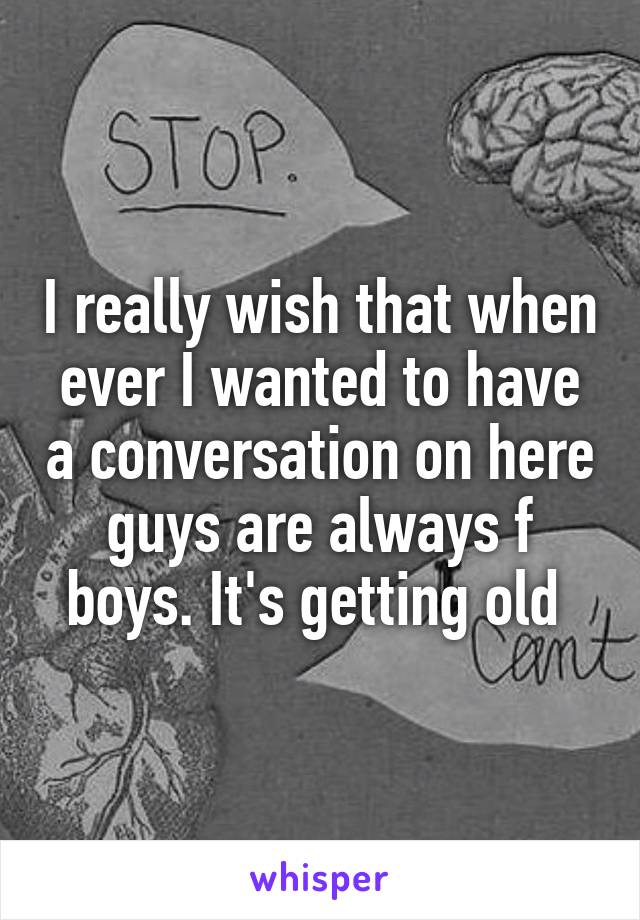 I really wish that when ever I wanted to have a conversation on here guys are always f boys. It's getting old 