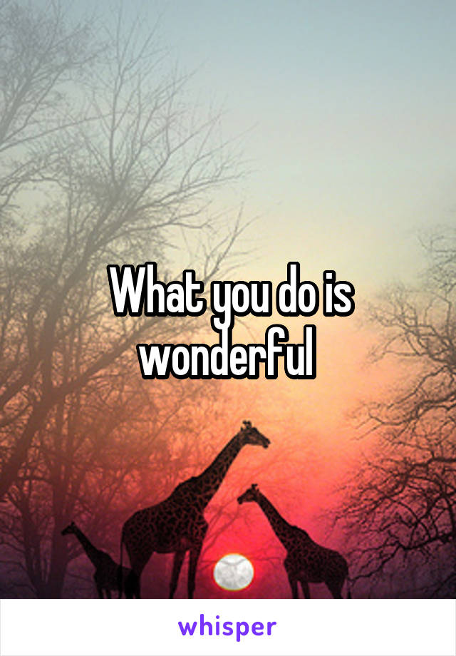 What you do is wonderful 