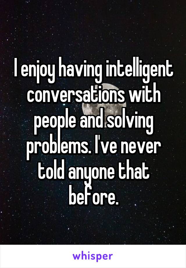 I enjoy having intelligent conversations with people and solving problems. I've never told anyone that before.