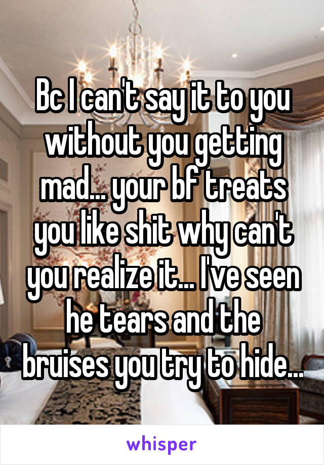 Bc I can't say it to you without you getting mad... your bf treats you like shit why can't you realize it... I've seen he tears and the bruises you try to hide...