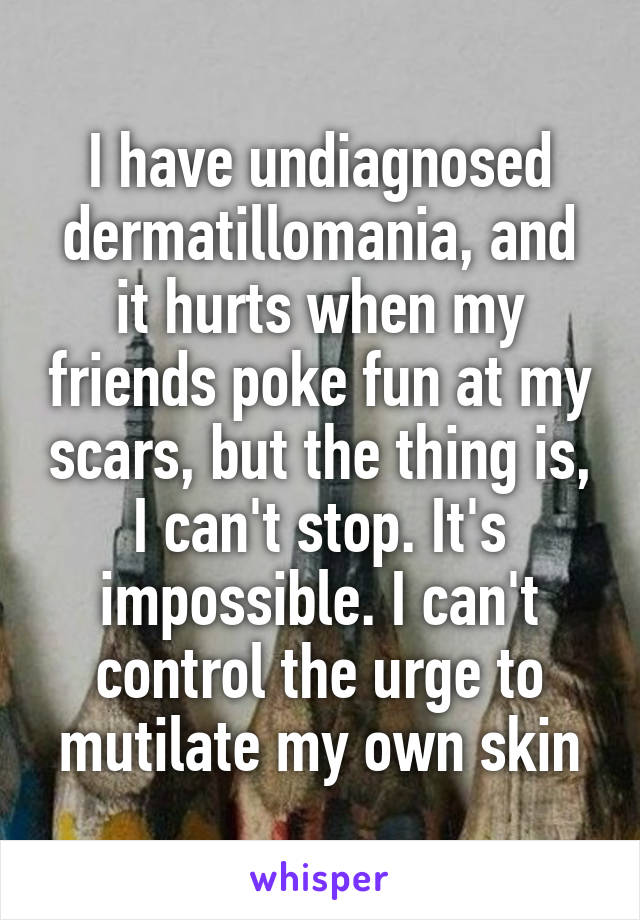 I have undiagnosed dermatillomania, and it hurts when my friends poke fun at my scars, but the thing is, I can't stop. It's impossible. I can't control the urge to mutilate my own skin