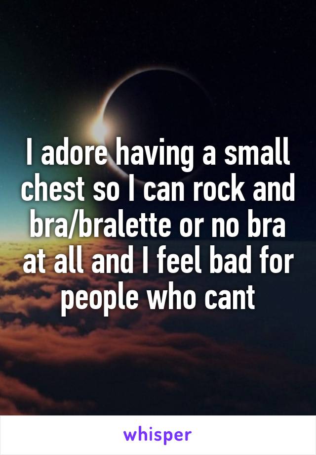 I adore having a small chest so I can rock and bra/bralette or no bra at all and I feel bad for people who cant