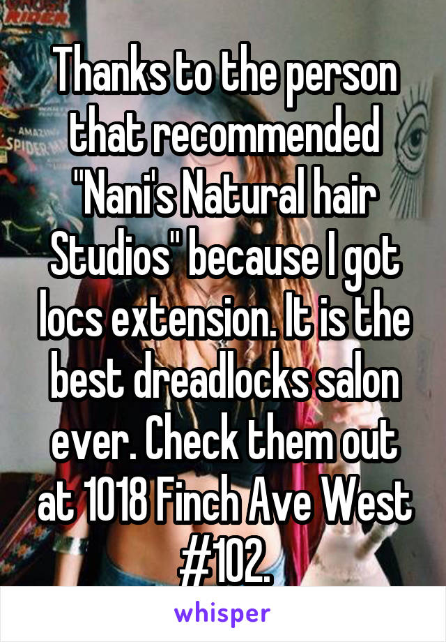 Thanks to the person that recommended "Nani's Natural hair Studios" because I got locs extension. It is the best dreadlocks salon ever. Check them out at 1018 Finch Ave West #102.