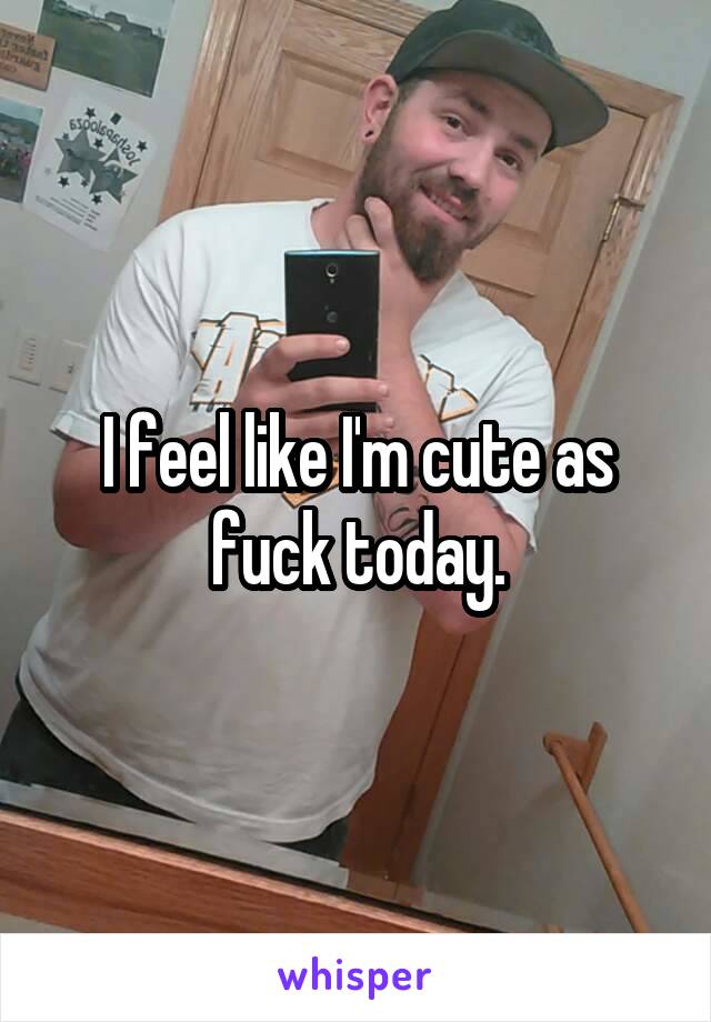 I feel like I'm cute as fuck today.