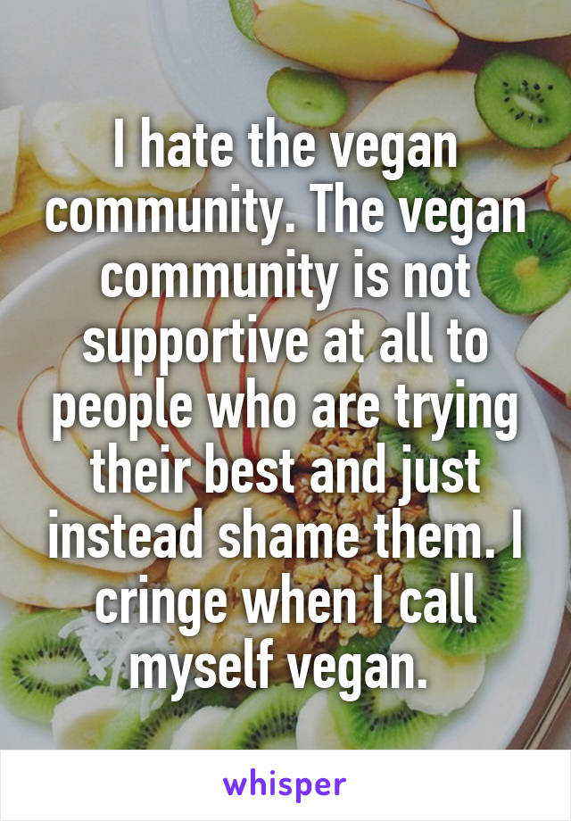 I hate the vegan community. The vegan community is not supportive at all to people who are trying their best and just instead shame them. I cringe when I call myself vegan. 