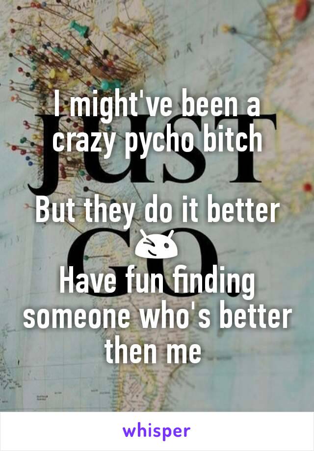 I might've been a crazy pycho bitch

But they do it better
😉
Have fun finding someone who's better then me 