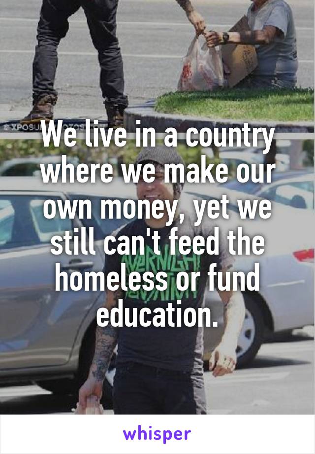 We live in a country where we make our own money, yet we still can't feed the homeless or fund education.