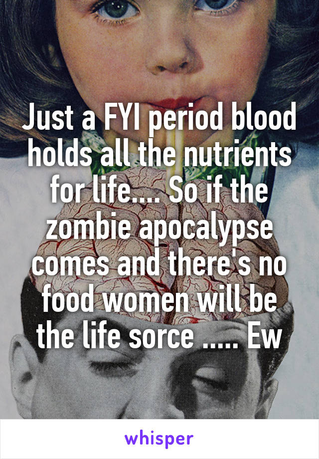 Just a FYI period blood holds all the nutrients for life.... So if the zombie apocalypse comes and there's no food women will be the life sorce ..... Ew