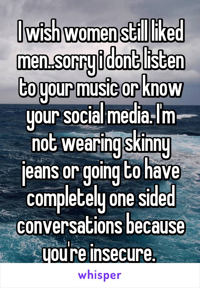I wish women still liked men..sorry i dont listen to your music or know your social media. I'm not wearing skinny jeans or going to have completely one sided conversations because you're insecure. 