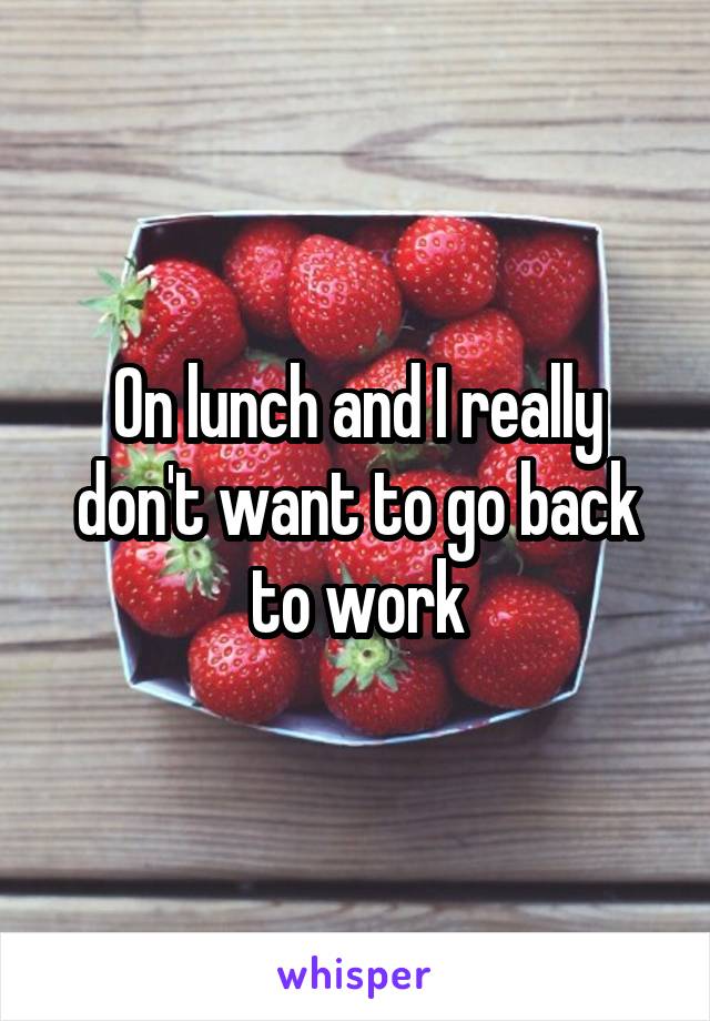 On lunch and I really don't want to go back to work