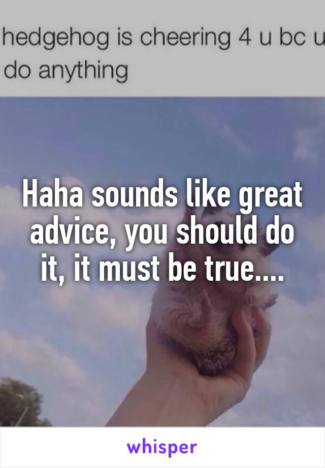 Haha sounds like great advice, you should do it, it must be true....