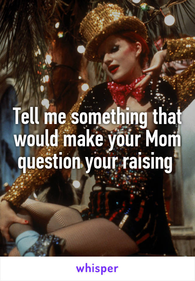 Tell me something that would make your Mom question your raising 