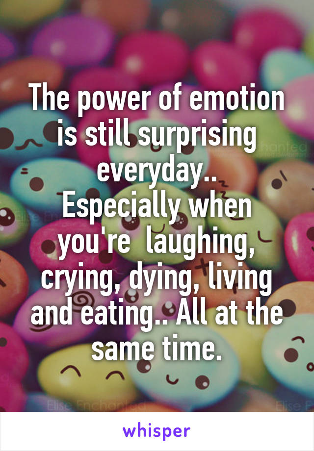 The power of emotion is still surprising everyday..
Especially when you're  laughing, crying, dying, living and eating.. All at the same time.