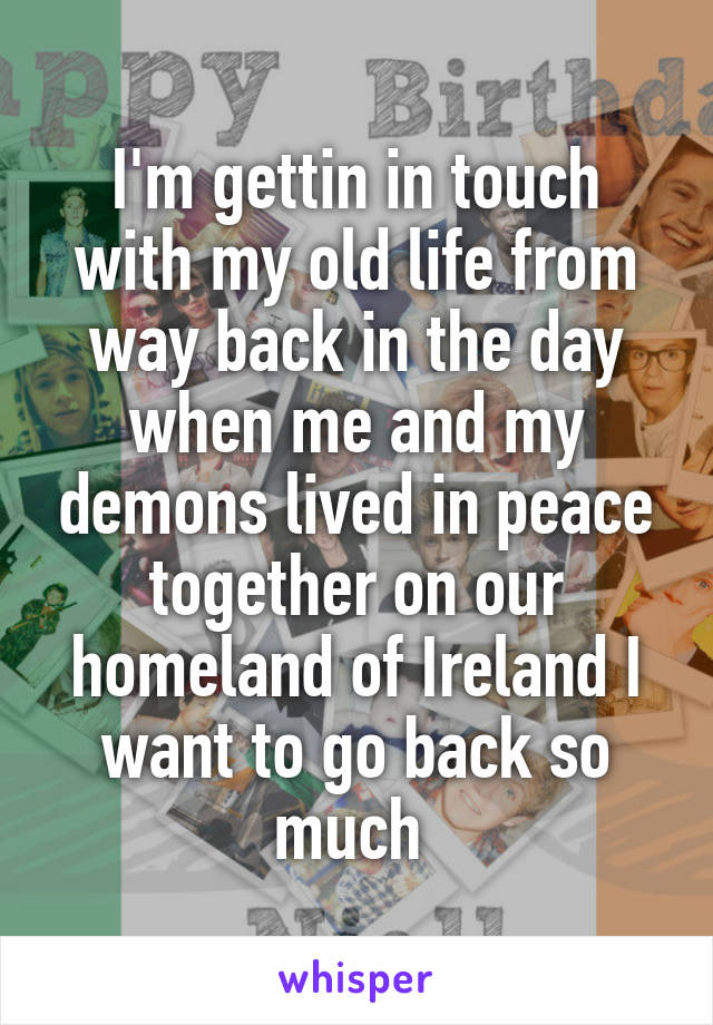 I'm gettin in touch with my old life from way back in the day when me and my demons lived in peace together on our homeland of Ireland I want to go back so much 