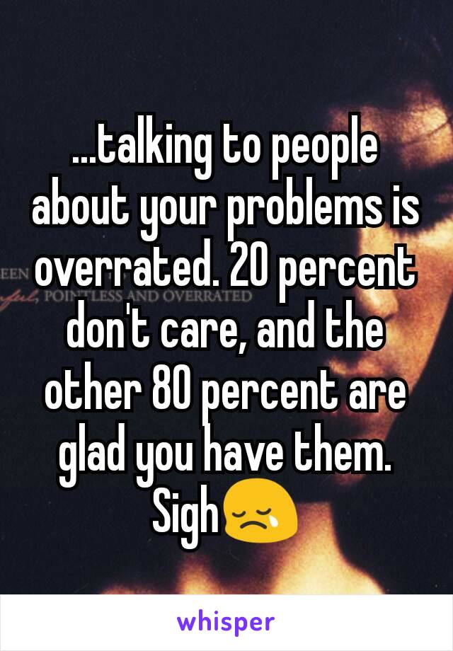 ...talking to people about your problems is overrated. 20 percent don't care, and the other 80 percent are glad you have them. Sigh😢