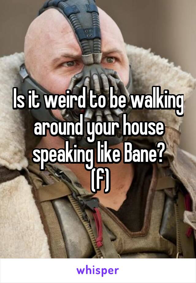 Is it weird to be walking around your house speaking like Bane?
 (f)