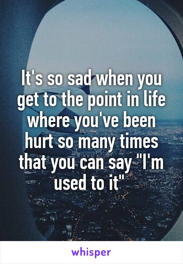 It's so sad when you get to the point in life where you've been hurt so many times that you can say "I'm used to it" 