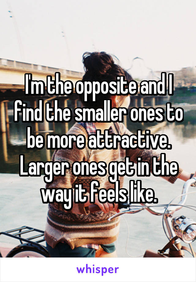 I'm the opposite and I find the smaller ones to be more attractive. Larger ones get in the way it feels like.