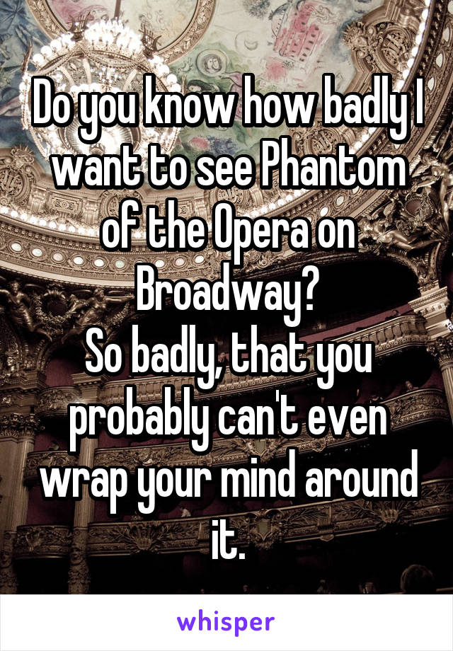 Do you know how badly I want to see Phantom of the Opera on Broadway?
So badly, that you probably can't even wrap your mind around it.