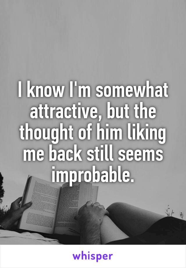 I know I'm somewhat attractive, but the thought of him liking me back still seems improbable.