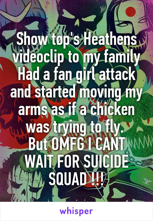 Show tøp's Heathens videoclip to my family
Had a fan girl attack and started moving my arms as if a chicken was trying to fly. 
But OMFG I CANT WAIT FOR SUICIDE SQUAD !!!