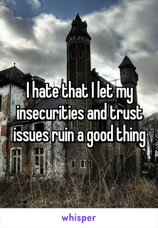 I hate that I let my insecurities and trust issues ruin a good thing